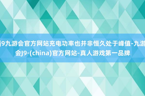 j9九游会官方网站充电功率也并非恒久处于峰值-九游会J9·(china)官方网站-真人游戏第一品牌