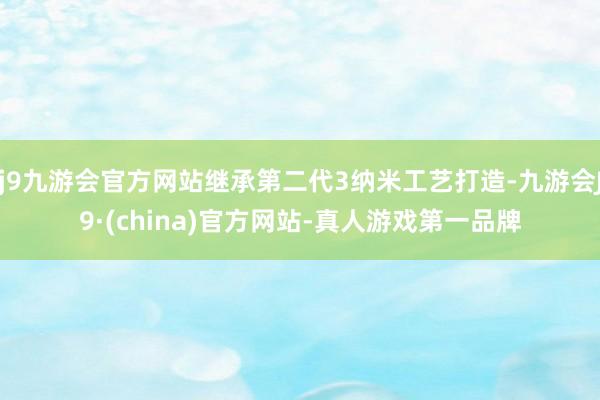 j9九游会官方网站继承第二代3纳米工艺打造-九游会J9·(china)官方网站-真人游戏第一品牌