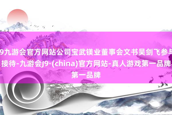 j9九游会官方网站公司宝武镁业董事会文书吴剑飞参与接待-九游会J9·(china)官方网站-真人游戏第一品牌