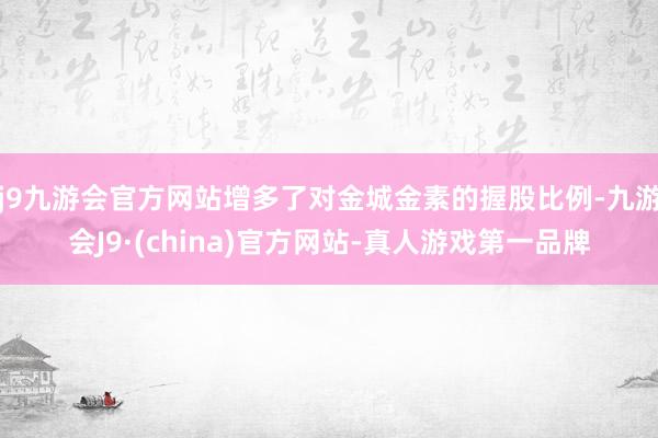 j9九游会官方网站增多了对金城金素的握股比例-九游会J9·(china)官方网站-真人游戏第一品牌