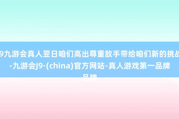 j9九游会真人翌日咱们高出尊重敌手带给咱们新的挑战-九游会J9·(china)官方网站-真人游戏第一品牌