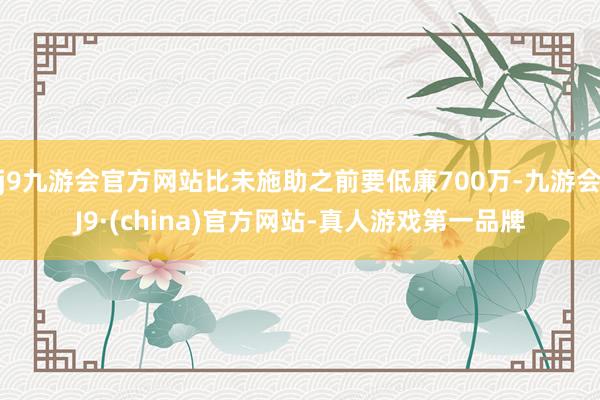 j9九游会官方网站比未施助之前要低廉700万-九游会J9·(china)官方网站-真人游戏第一品牌