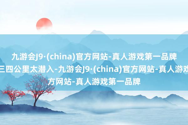 九游会J9·(china)官方网站-真人游戏第一品牌走且归有三四公里太潜入-九游会J9·(china)官方网站-真人游戏第一品牌