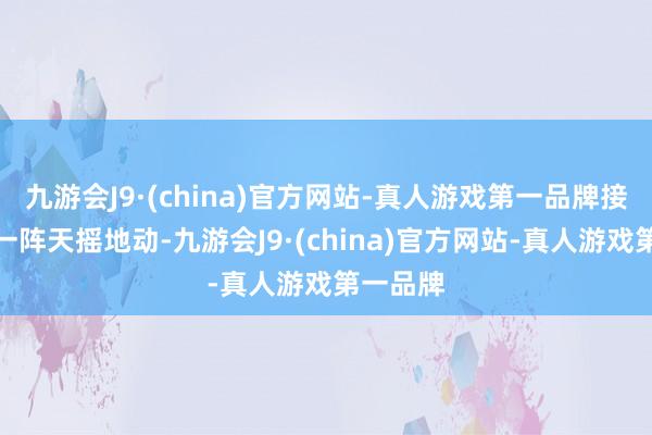 九游会J9·(china)官方网站-真人游戏第一品牌接着即是一阵天摇地动-九游会J9·(china)官方网站-真人游戏第一品牌