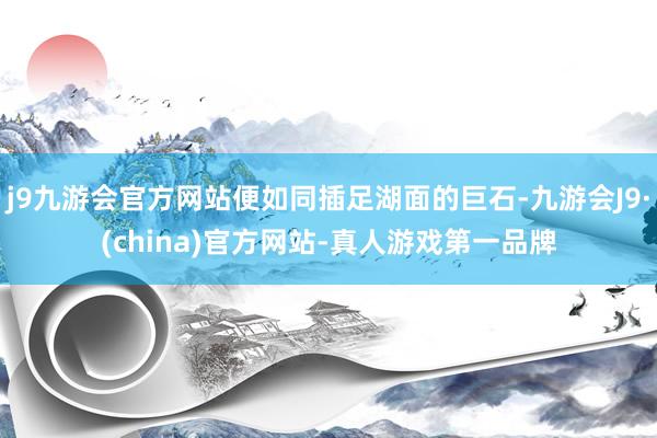 j9九游会官方网站便如同插足湖面的巨石-九游会J9·(china)官方网站-真人游戏第一品牌