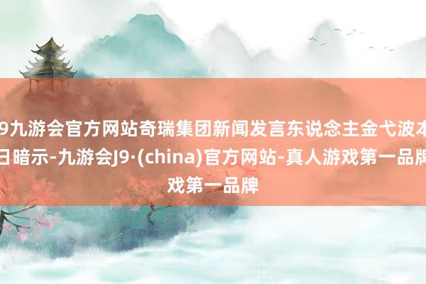 j9九游会官方网站奇瑞集团新闻发言东说念主金弋波本日暗示-九游会J9·(china)官方网站-真人游戏第一品牌