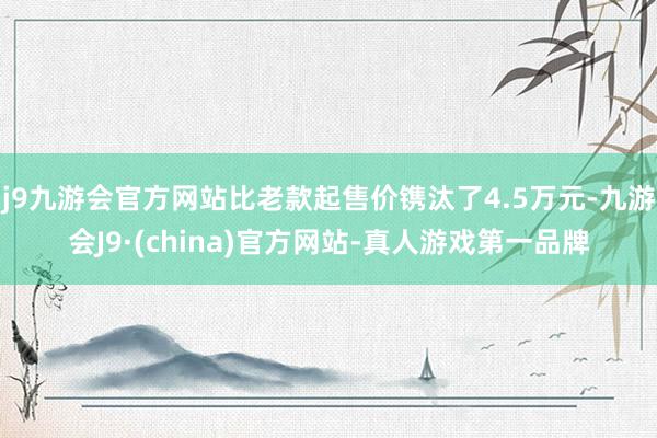 j9九游会官方网站比老款起售价镌汰了4.5万元-九游会J9·(china)官方网站-真人游戏第一品牌