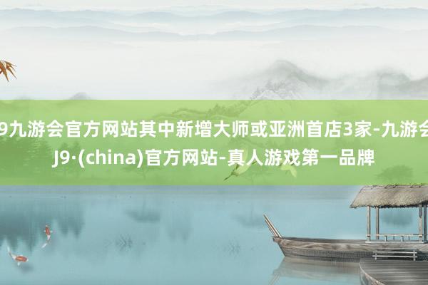 j9九游会官方网站其中新增大师或亚洲首店3家-九游会J9·(china)官方网站-真人游戏第一品牌