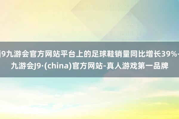 j9九游会官方网站平台上的足球鞋销量同比增长39%-九游会J9·(china)官方网站-真人游戏第一品牌