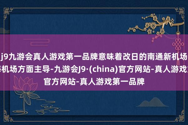 j9九游会真人游戏第一品牌意味着改日的南通新机场将由上海机场方面主导-九游会J9·(china)官方网站-真人游戏第一品牌