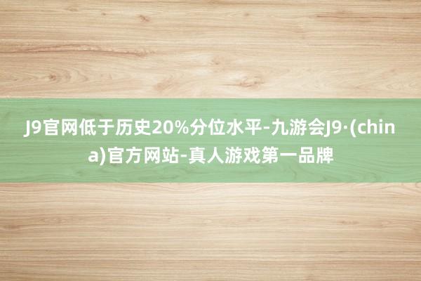 J9官网低于历史20%分位水平-九游会J9·(china)官方网站-真人游戏第一品牌