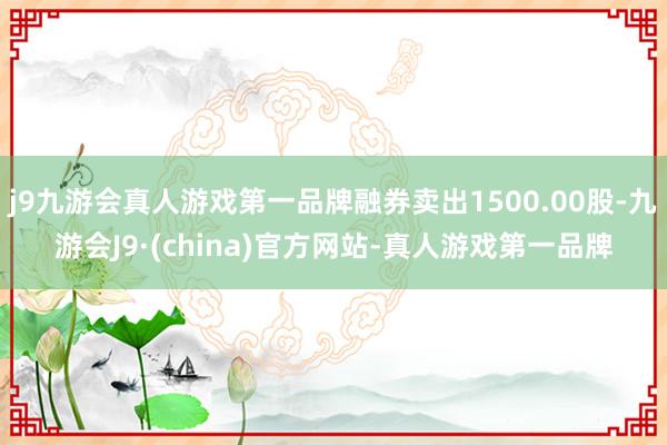 j9九游会真人游戏第一品牌融券卖出1500.00股-九游会J9·(china)官方网站-真人游戏第一品牌