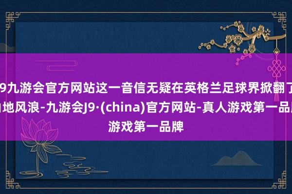 j9九游会官方网站这一音信无疑在英格兰足球界掀翻了山地风浪-九游会J9·(china)官方网站-真人游戏第一品牌