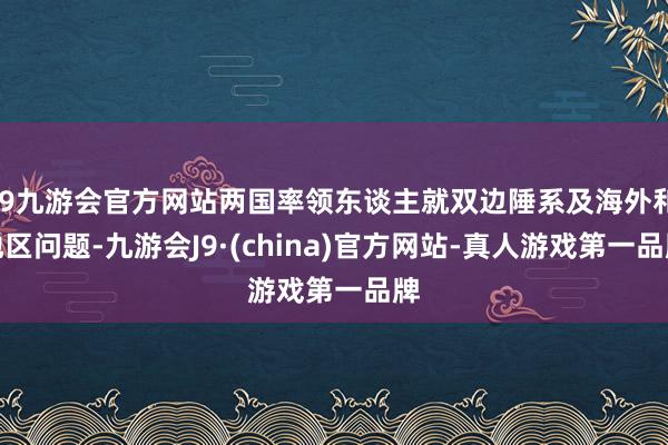 j9九游会官方网站两国率领东谈主就双边陲系及海外和地区问题-九游会J9·(china)官方网站-真人游戏第一品牌