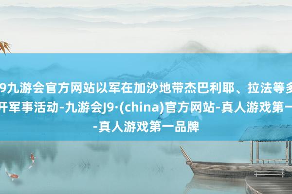 j9九游会官方网站以军在加沙地带杰巴利耶、拉法等多地伸开军事活动-九游会J9·(china)官方网站-真人游戏第一品牌