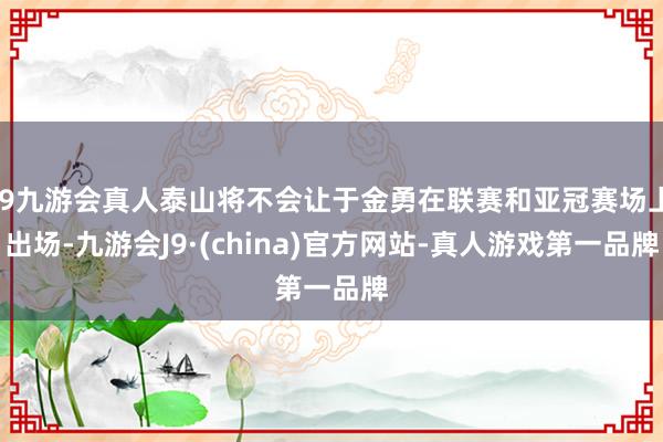 j9九游会真人泰山将不会让于金勇在联赛和亚冠赛场上出场-九游会J9·(china)官方网站-真人游戏第一品牌