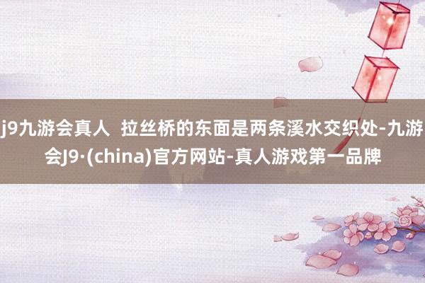 j9九游会真人  拉丝桥的东面是两条溪水交织处-九游会J9·(china)官方网站-真人游戏第一品牌