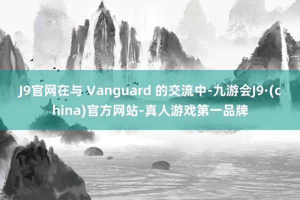 J9官网在与 Vanguard 的交流中-九游会J9·(china)官方网站-真人游戏第一品牌