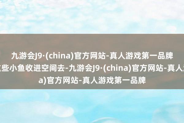 九游会J9·(china)官方网站-真人游戏第一品牌暂时莫得将这些小鱼收进空间去-九游会J9·(china)官方网站-真人游戏第一品牌