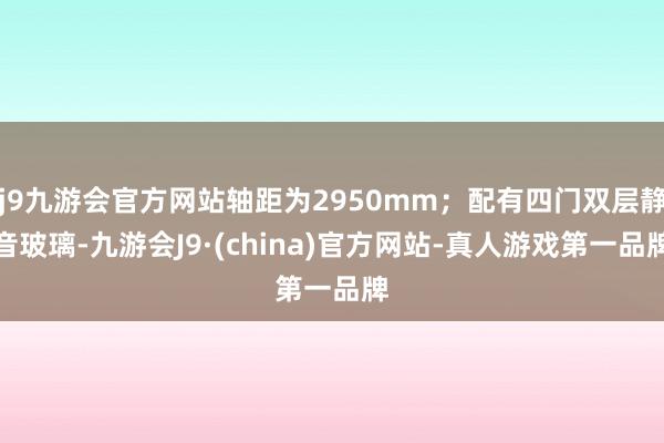 j9九游会官方网站轴距为2950mm；配有四门双层静音玻璃-九游会J9·(china)官方网站-真人游戏第一品牌