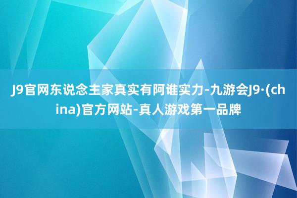 J9官网东说念主家真实有阿谁实力-九游会J9·(china)官方网站-真人游戏第一品牌