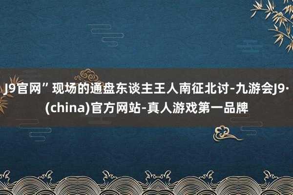 J9官网”现场的通盘东谈主王人南征北讨-九游会J9·(china)官方网站-真人游戏第一品牌