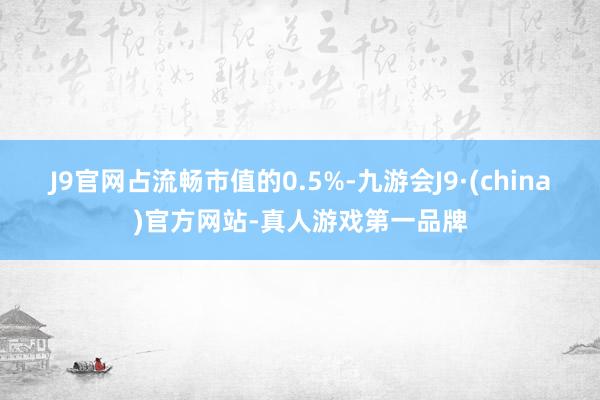 J9官网占流畅市值的0.5%-九游会J9·(china)官方网站-真人游戏第一品牌