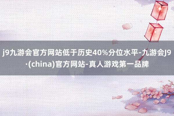 j9九游会官方网站低于历史40%分位水平-九游会J9·(china)官方网站-真人游戏第一品牌