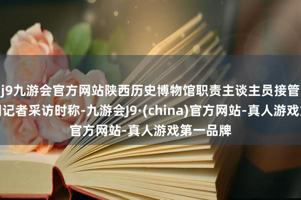 j9九游会官方网站陕西历史博物馆职责主谈主员接管奔流新闻记者采访时称-九游会J9·(china)官方网站-真人游戏第一品牌