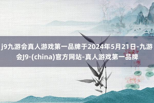 j9九游会真人游戏第一品牌于2024年5月21日-九游会J9·(china)官方网站-真人游戏第一品牌