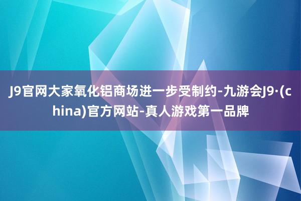 J9官网大家氧化铝商场进一步受制约-九游会J9·(china)官方网站-真人游戏第一品牌