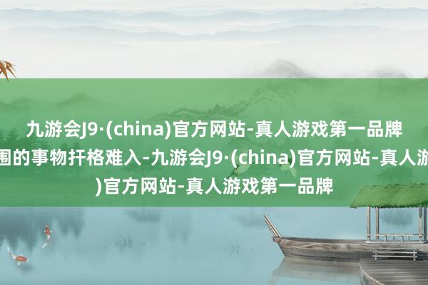 九游会J9·(china)官方网站-真人游戏第一品牌使得她与周围的事物扞格难入-九游会J9·(china)官方网站-真人游戏第一品牌