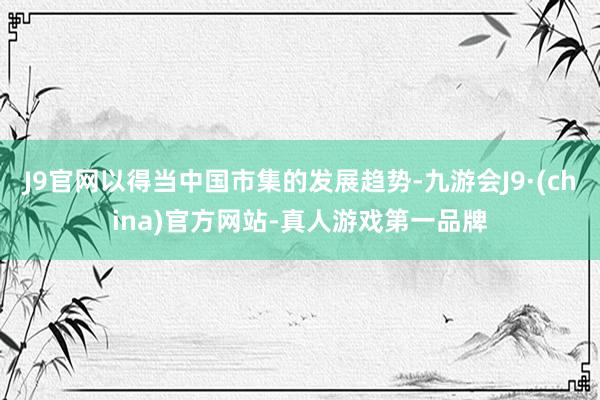 J9官网以得当中国市集的发展趋势-九游会J9·(china)官方网站-真人游戏第一品牌