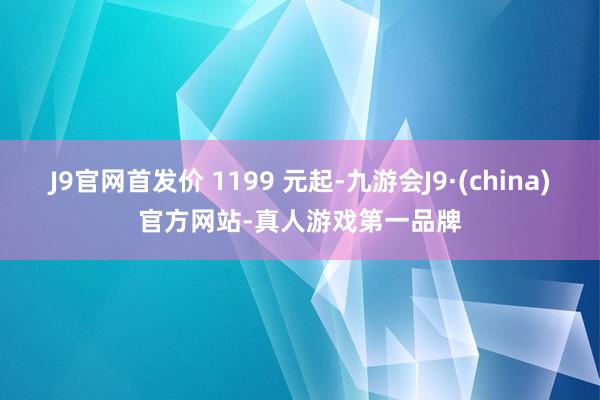 J9官网首发价 1199 元起-九游会J9·(china)官方网站-真人游戏第一品牌