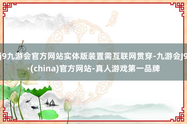 j9九游会官方网站实体版装置需互联网贯穿-九游会J9·(china)官方网站-真人游戏第一品牌