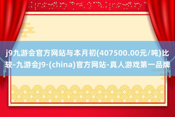 j9九游会官方网站与本月初(407500.00元/吨)比较-九游会J9·(china)官方网站-真人游戏第一品牌