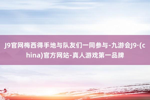 J9官网梅西得手地与队友们一同参与-九游会J9·(china)官方网站-真人游戏第一品牌