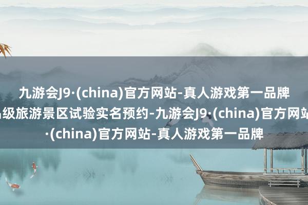 九游会J9·(china)官方网站-真人游戏第一品牌全市不再协调条款品级旅游景区试验实名预约-九游会J9·(china)官方网站-真人游戏第一品牌