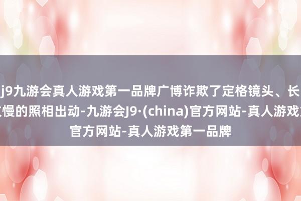 j9九游会真人游戏第一品牌广博诈欺了定格镜头、长镜头温文慢的照相出动-九游会J9·(china)官方网站-真人游戏第一品牌