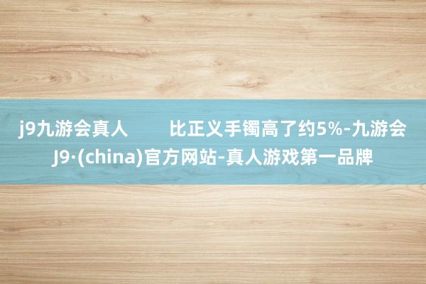 j9九游会真人        比正义手镯高了约5%-九游会J9·(china)官方网站-真人游戏第一品牌