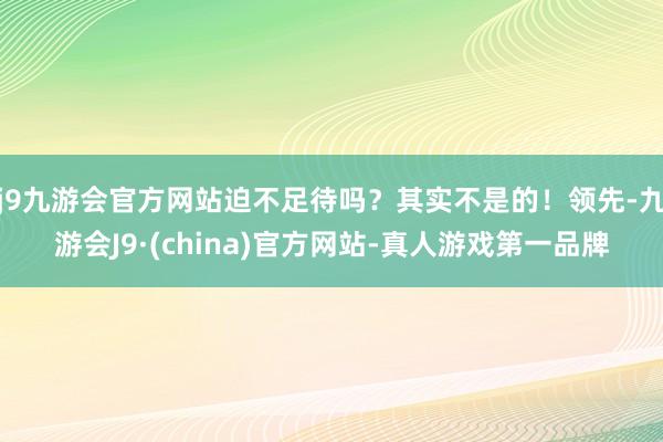 j9九游会官方网站迫不足待吗？其实不是的！领先-九游会J9·(china)官方网站-真人游戏第一品牌