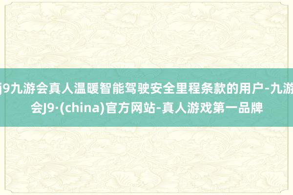 j9九游会真人温暖智能驾驶安全里程条款的用户-九游会J9·(china)官方网站-真人游戏第一品牌