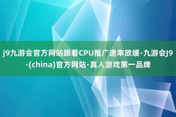 j9九游会官方网站跟着CPU推广速率放缓-九游会J9·(china)官方网站-真人游戏第一品牌