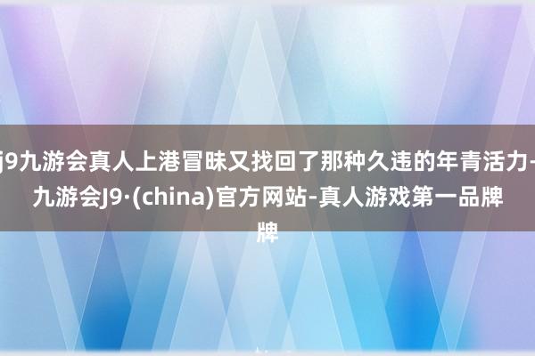 j9九游会真人上港冒昧又找回了那种久违的年青活力-九游会J9·(china)官方网站-真人游戏第一品牌