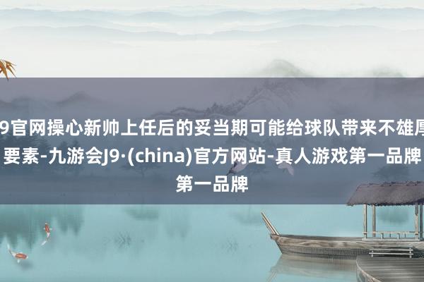 J9官网操心新帅上任后的妥当期可能给球队带来不雄厚要素-九游会J9·(china)官方网站-真人游戏第一品牌