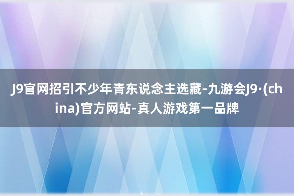 J9官网招引不少年青东说念主选藏-九游会J9·(china)官方网站-真人游戏第一品牌