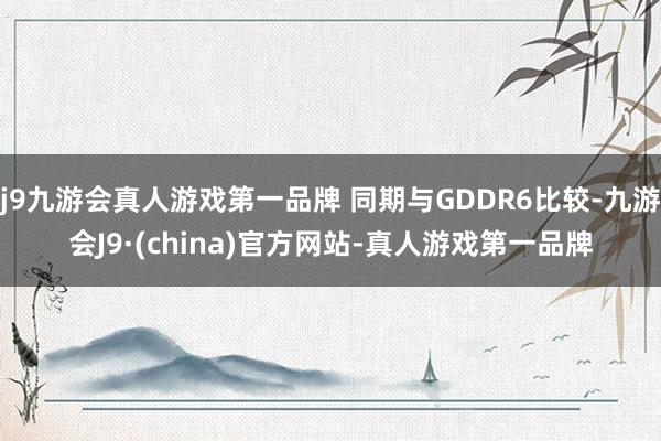 j9九游会真人游戏第一品牌 同期与GDDR6比较-九游会J9·(china)官方网站-真人游戏第一品牌