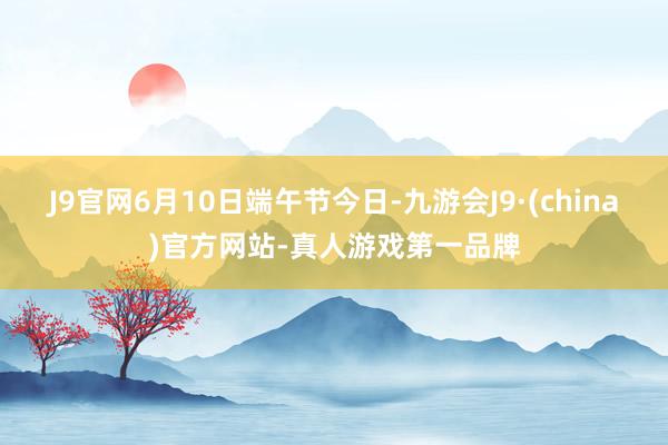 J9官网6月10日端午节今日-九游会J9·(china)官方网站-真人游戏第一品牌