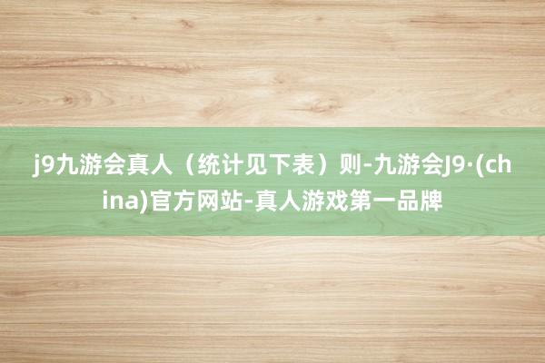 j9九游会真人（统计见下表）　　则-九游会J9·(china)官方网站-真人游戏第一品牌