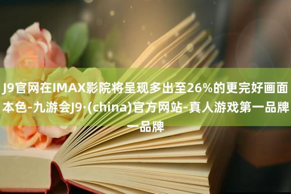 J9官网在IMAX影院将呈现多出至26%的更完好画面本色-九游会J9·(china)官方网站-真人游戏第一品牌